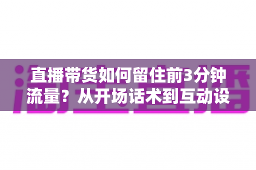 直播带货如何留住前3分钟流量？从开场话术到互动设计的全流程实战指南