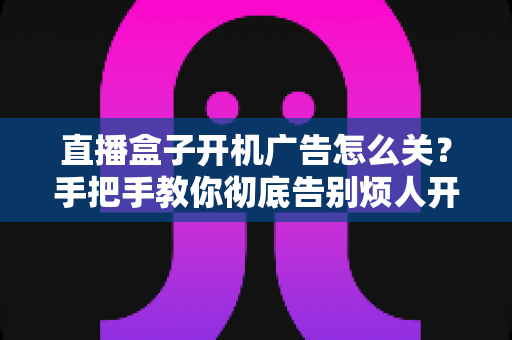 直播盒子开机广告怎么关？手把手教你彻底告别烦人开机广告的完整实用指南