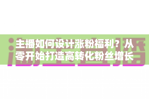 主播如何设计涨粉福利?从零开始打造高转化粉丝增长福利体系的完整指南 主播如何设计涨粉福利?从零开始打造高转化粉丝增长福利体系的完整指南