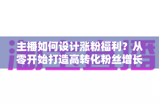 主播如何设计涨粉福利?从零开始打造高转化粉丝增长福利体系的完整指南 主播如何设计涨粉福利?从零开始打造高转化粉丝增长福利体系的完整指南