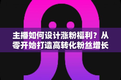 主播如何设计涨粉福利？从零开始打造高转化粉丝增长福利体系的完整指南