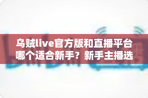乌贼live官方版和直播平台哪个适合新手？新手主播选平台全攻略与避坑指南
