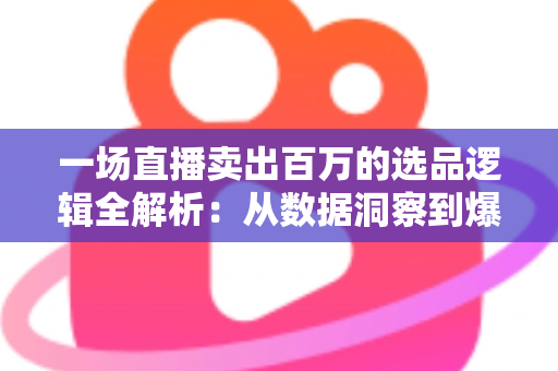 一场直播卖出百万的选品逻辑全解析:从数据洞察到爆款打造的实战方法论 一场直播卖出百万的选品逻辑全解析:从数据洞察到爆款打造的实战方法论