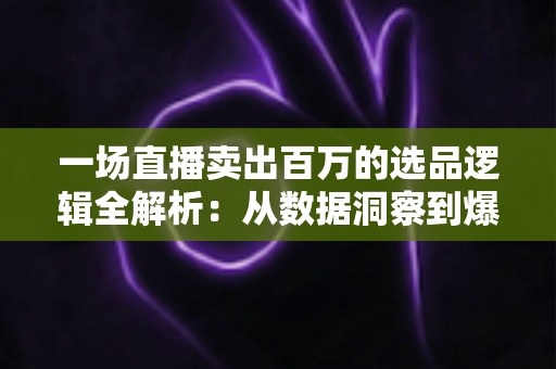 一场直播卖出百万的选品逻辑全解析：从数据洞察到爆款打造的实战方法论