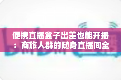 便携直播盒子出差也能开播：商旅人群的随身直播间全指南