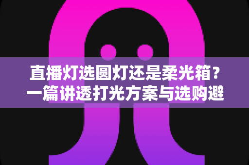 直播灯选圆灯还是柔光箱？一篇讲透打光方案与选购避坑指南