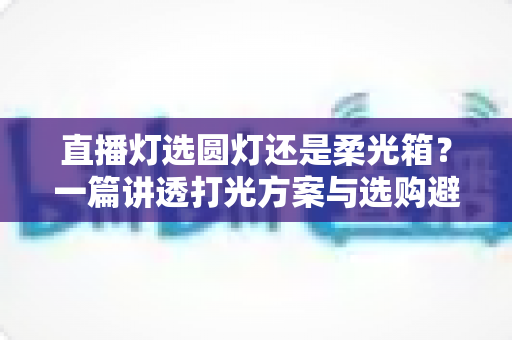 直播灯选圆灯还是柔光箱？一篇讲透打光方案与选购避坑指南