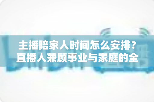 主播陪家人时间怎么安排？直播人兼顾事业与家庭的全方位实操指南