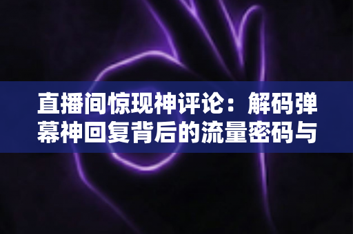 直播间惊现神评论：解码弹幕神回复背后的流量密码与互动艺术