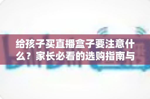 给孩子买直播盒子要注意什么?家长必看的选购指南与避坑手册 给孩子买直播盒子要注意什么?家长必看的选购指南与避坑手册