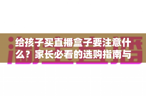 给孩子买直播盒子要注意什么?家长必看的选购指南与避坑手册 给孩子买直播盒子要注意什么?家长必看的选购指南与避坑手册