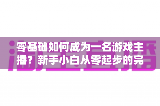 零基础如何成为一名游戏主播？新手小白从零起步的完整实战指南