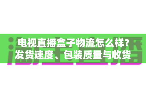 电视直播盒子物流怎么样？发货速度、包装质量与收货避坑全解析