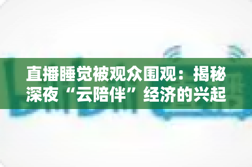 直播睡觉被观众围观：揭秘深夜“云陪伴”经济的兴起、争议与未来