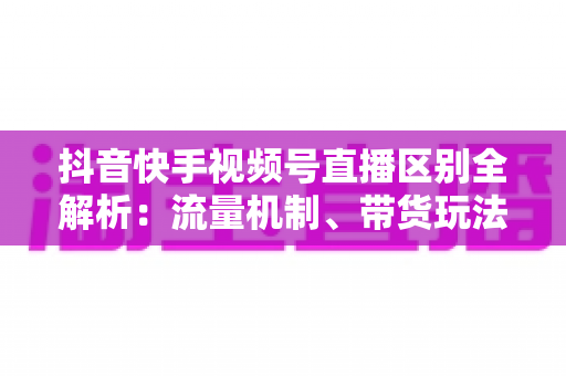 抖音快手视频号直播区别全解析:流量机制、带货玩法与运营策略深度对比 抖音快手视频号直播区别全解析:流量机制、带货玩法与运营策略深度对比