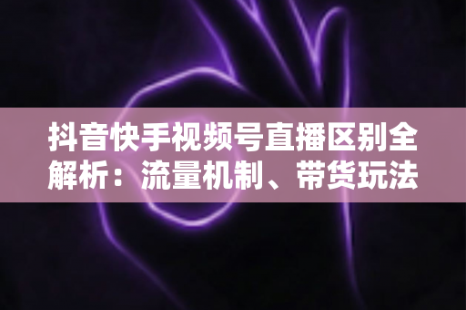 抖音快手视频号直播区别全解析：流量机制、带货玩法与运营策略深度对比