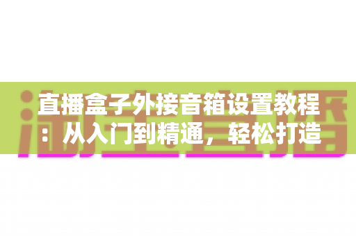 直播盒子外接音箱设置教程：从入门到精通，轻松打造沉浸式视听体验