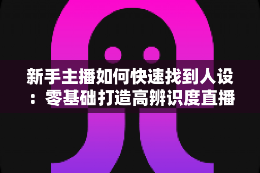新手主播如何快速找到人设:零基础打造高辨识度直播形象的完整指南 新手主播如何快速找到人设:零基础打造高辨识度直播形象的完整指南