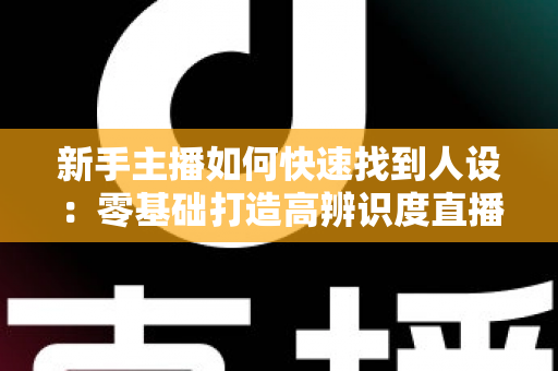 新手主播如何快速找到人设：零基础打造高辨识度直播形象的完整指南