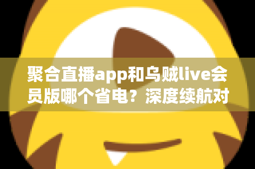 聚合直播app和乌贼live会员版哪个省电?深度续航对比与实用省电优化指南 聚合直播app和乌贼live会员版哪个省电?深度续航对比与实用省电优化指南