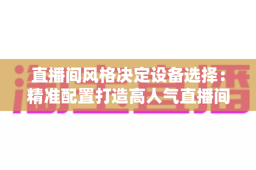 直播间风格决定设备选择：精准配置打造高人气直播间的完整指南