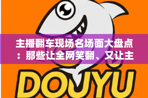主播翻车现场名场面大盘点：那些让全网笑翻、又让主播“因祸得福”的直播名场面