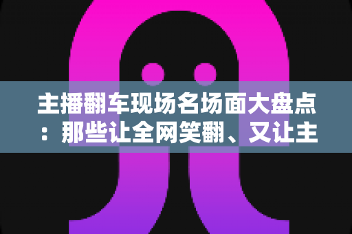 主播翻车现场名场面大盘点：那些让全网笑翻、又让主播“因祸得福”的直播名场面