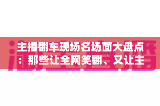 主播翻车现场名场面大盘点：那些让全网笑翻、又让主播“因祸得福”的直播名场面