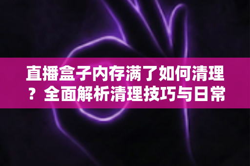 直播盒子内存满了如何清理？全面解析清理技巧与日常维护指南