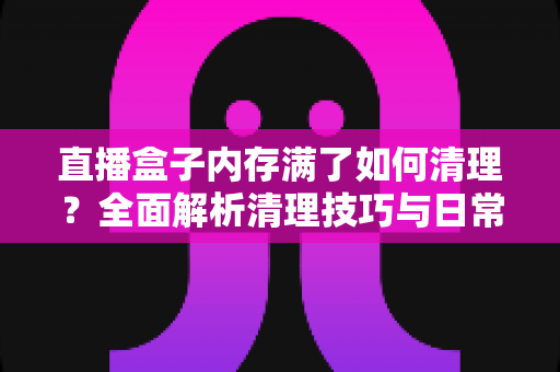直播盒子内存满了如何清理？全面解析清理技巧与日常维护指南