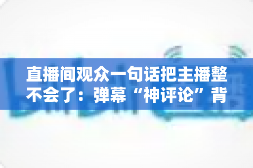 直播间观众一句话把主播整不会了:弹幕“神评论”背后的直播互动文化与主播应对全攻略 直播间观众一句话把主播整不会了:弹幕“神评论”背后的直播互动文化与主播应对全攻略