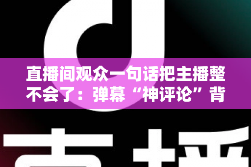 直播间观众一句话把主播整不会了:弹幕“神评论”背后的直播互动文化与主播应对全攻略 直播间观众一句话把主播整不会了:弹幕“神评论”背后的直播互动文化与主播应对全攻略