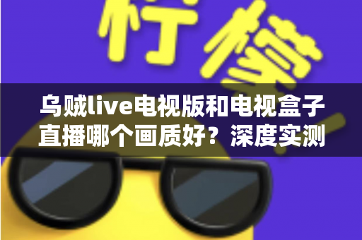 乌贼live电视版和电视盒子直播哪个画质好?深度实测对比帮你选对观影方案 乌贼live电视版和电视盒子直播哪个画质好?深度实测对比帮你选对观影方案