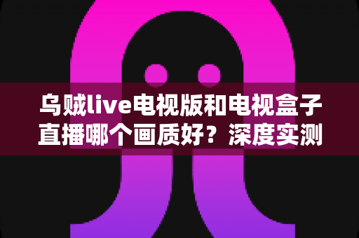 乌贼live电视版和电视盒子直播哪个画质好?深度实测对比帮你选对观影方案 乌贼live电视版和电视盒子直播哪个画质好?深度实测对比帮你选对观影方案