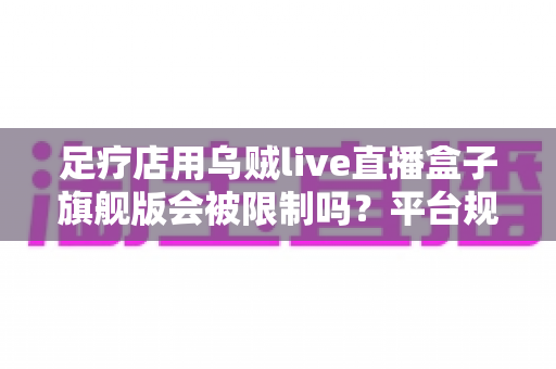 足疗店用乌贼live直播盒子旗舰版会被限制吗？平台规则、风险与合规运营全解析