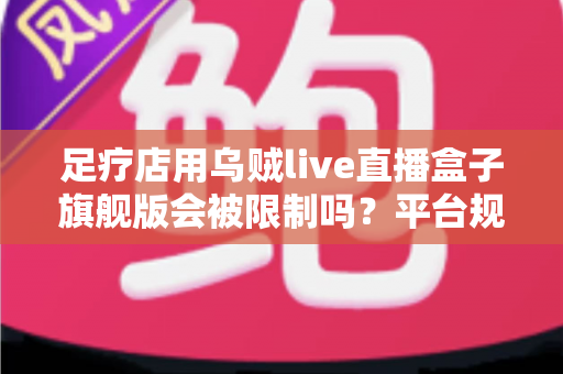 足疗店用乌贼live直播盒子旗舰版会被限制吗？平台规则、风险与合规运营全解析