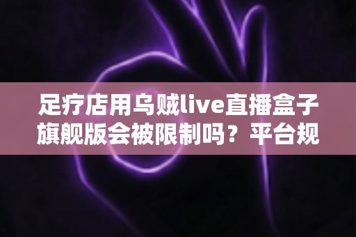 足疗店用乌贼live直播盒子旗舰版会被限制吗？平台规则、风险与合规运营全解析