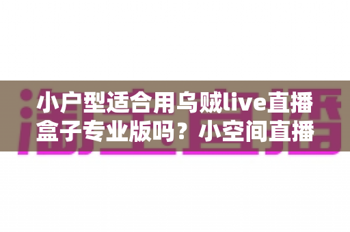 小户型适合用乌贼live直播盒子专业版吗?小空间直播设备选购与布置全攻略 小户型适合用乌贼live直播盒子专业版吗?小空间直播设备选购与布置全攻略