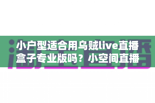 小户型适合用乌贼live直播盒子专业版吗?小空间直播设备选购与布置全攻略 小户型适合用乌贼live直播盒子专业版吗?小空间直播设备选购与布置全攻略