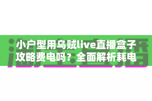 小户型用乌贼live直播盒子攻略费电吗？全面解析耗电量、使用成本与省电技巧