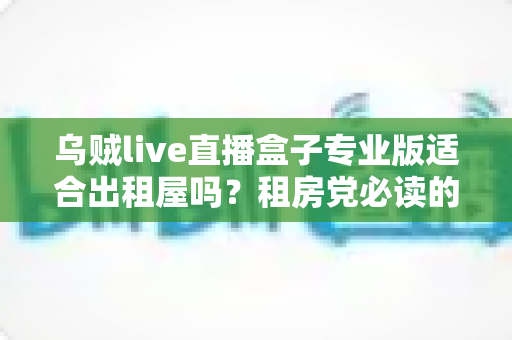 乌贼live直播盒子专业版适合出租屋吗?租房党必读的高性价比影音升级指南 乌贼live直播盒子专业版适合出租屋吗?租房党必读的高性价比影音升级指南