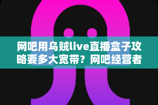 网吧用乌贼live直播盒子攻略要多大宽带？网吧经营者必看的带宽配置与优化全指南