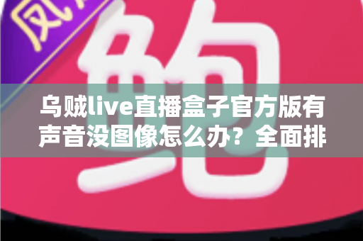 乌贼live直播盒子官方版有声音没图像怎么办?全面排查与解决指南 乌贼live直播盒子官方版有声音没图像怎么办?全面排查与解决指南