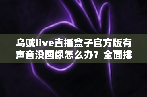 乌贼live直播盒子官方版有声音没图像怎么办？全面排查与解决指南
