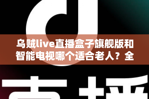 乌贼live直播盒子旗舰版和智能电视哪个适合老人？全面对比与选购指南助您轻松决策