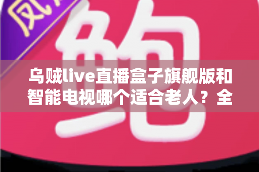 乌贼live直播盒子旗舰版和智能电视哪个适合老人？全面对比与选购指南助您轻松决策