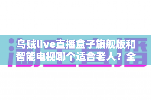乌贼live直播盒子旗舰版和智能电视哪个适合老人？全面对比与选购指南助您轻松决策