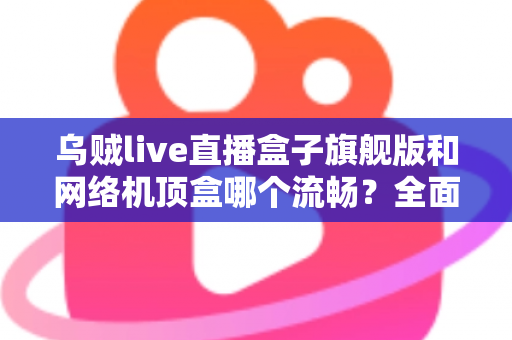 乌贼live直播盒子旗舰版和网络机顶盒哪个流畅？全面深度对比助你选出观影直播更流畅的家庭影音利器