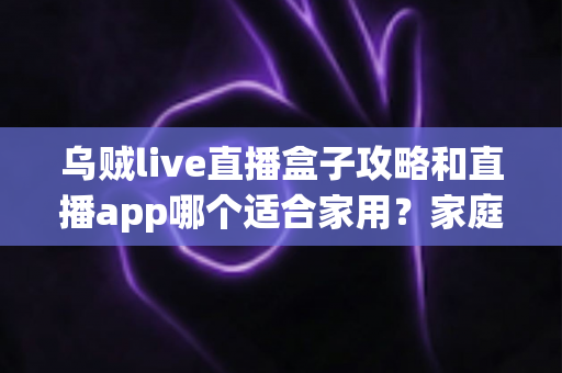 乌贼live直播盒子攻略和直播app哪个适合家用?家庭观影设备选择全解析 乌贼live直播盒子攻略和直播app哪个适合家用?家庭观影设备选择全解析