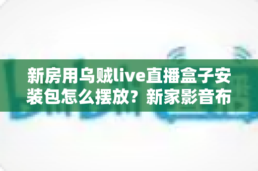 新房用乌贼live直播盒子安装包怎么摆放？新家影音布局与安装包管理一站式指南